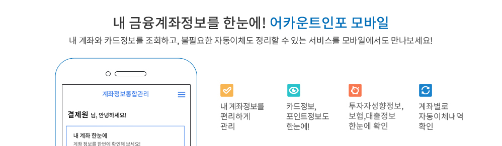 내금융계좌정보를 한눈에! 어카운트인포 모바일 - 숨어있는 돈도 찾고, 불필요한 자동이체도 정리할 수 있는 편리한 서비스를 모바일에서도 만나보세요! 1. 내 계좌와 잔고를 한번에 확인 2. 계좌별로 자동이체내역 확인 3. 최근에 신청한 내역도 한눈에!